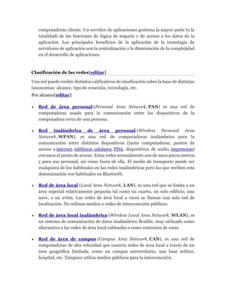 computadoras cliente. Un servidor de aplicaciones gestiona la mayor parte (o la
totalidad) de las funciones de lógica de negocio y de acceso a los datos de la
aplicación. Los principales beneficios de la aplicación de la tecnología de
servidores de aplicación son la centralización y la disminución de la complejidad
en el desarrollo de aplicaciones.
Clasificación de las redes[editar]
Una red puede recibir distintos calificativos de clasificación sobre la base de distintas
taxonomías: alcance, tipo de conexión, tecnología, etc.
Por alcance[editar]
 Red de área personal (Personal Area Network, PAN) es una red de
computadoras usada para la comunicación entre los dispositivos de la
computadora cerca de una persona.
 Red inalámbrica de área personal (Wireless Personal Area
Network, WPAN), es una red de computadoras inalámbrica para la
comunicación entre distintos dispositivos (tanto computadoras, puntos de
acceso a internet, teléfonos celulares, PDA, dispositivos de audio, impresoras)
cercanos al punto de acceso. Estas redes normalmente son de unos pocos metros
y para uso personal, así como fuera de ella. El medio de transporte puede ser
cualquiera de los habituales en las redes inalámbricas pero las que reciben esta
denominación son habituales en Bluetooth.
 Red de área local (Local Area Network, LAN), es una red que se limita a un
área especial relativamente pequeña tal como un cuarto, un solo edificio, una
nave, o un avión. Las redes de área local a veces se llaman una sola red de
localización. No utilizan medios o redes de interconexión públicos.
 Red de área local inalámbrica (Wireless Local Area Network, WLAN), es
un sistema de comunicación de datos inalámbrico flexible, muy utilizado como
alternativa a las redes de área local cableadas o como extensión de estas.
 Red de área de campus (Campus Area Network, CAN), es una red de
computadoras de alta velocidad que conecta redes de área local a través de un
área geográfica limitada, como un campus universitario, una base militar,
hospital, etc. Tampoco utiliza medios públicos para la interconexión.
 