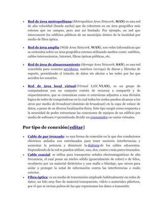  Red de área metropolitana (Metropolitan Area Network, MAN) es una red
de alta velocidad (banda ancha) que da cobertura en un área geográfica más
extensa que un campus, pero aun así limitado. Por ejemplo, un red que
interconecte los edificios públicos de un municipio dentro de la localidad por
medio de fibra óptica.
 Red de área amplia (Wide Area Network, WAN), son redes informáticas que
se extienden sobre un área geográfica extensa utilizando medios como: satélites,
cables interoceánicos, Internet, fibras ópticas públicas, etc.
 Red de área de almacenamiento (Storage Area Network, SAN), es una red
concebida para conectar servidores, matrices (arrays) de discos y librerías de
soporte, permitiendo el tránsito de datos sin afectar a las redes por las que
acceden los usuarios.
 Red de área local virtual (Virtual LAN, VLAN), es un grupo de
computadoras con un conjunto común de recursos a compartir y de
requerimientos, que se comunican como si estuvieran adjuntos a una división
lógica de redes de computadoras en la cual todos los nodos pueden alcanzar a los
otros por medio de broadcast (dominio de broadcast) en la capa de enlace de
datos, a pesar de su diversa localización física. Este tipo surgió como respuesta a
la necesidad de poder estructurar las conexiones de equipos de un edificio por
medio de software,10 permitiendo dividir un conmutador en varios virtuales.
Por tipo de conexión[editar]
 Cable de par trenzado: es una forma de conexión en la que dos conductores
eléctricos aislados son entrelazados para tener menores interferencias y
aumentar la potencia y disminuir la diafonía de los cables adyacentes.
Dependiendo de la red se pueden utilizar, uno, dos, cuatro o más pares trenzados.
 Cable coaxial: se utiliza para transportar señales electromagnéticas de alta
frecuencia, el cual posee un núcleo sólido (generalmente de cobre) o de hilos,
recubierto por un material dieléctrico y una malla o blindaje, que sirven para
aislar o proteger la señal de información contra las interferencias o ruido
exterior.
 Fibra óptica: es un medio de transmisión empleado habitualmente en redes de
datos; un hilo muy fino de material transparente, vidrio o materiales plásticos,
por el que se envían pulsos de luz que representan los datos a transmitir.
 