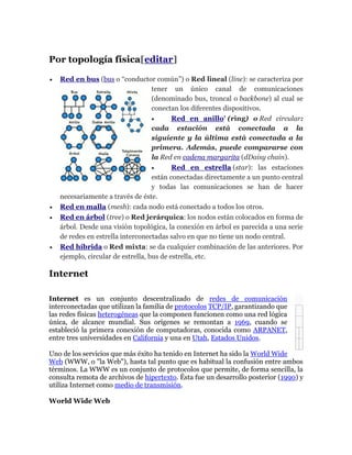 Por topología física[editar]
 Red en bus (bus o “conductor común”) o Red lineal (line): se caracteriza por
tener un único canal de comunicaciones
(denominado bus, troncal o backbone) al cual se
conectan los diferentes dispositivos.
 Red en anillo' (ring) o Red circular:
cada estación está conectada a la
siguiente y la última está conectada a la
primera. Además, puede compararse con
la Red en cadena margarita (dDaisy chain).
 Red en estrella (star): las estaciones
están conectadas directamente a un punto central
y todas las comunicaciones se han de hacer
necesariamente a través de éste.
 Red en malla (mesh): cada nodo está conectado a todos los otros.
 Red en árbol (tree) o Red jerárquica: los nodos están colocados en forma de
árbol. Desde una visión topológica, la conexión en árbol es parecida a una serie
de redes en estrella interconectadas salvo en que no tiene un nodo central.
 Red híbrida o Red mixta: se da cualquier combinación de las anteriores. Por
ejemplo, circular de estrella, bus de estrella, etc.
Internet
Internet es un conjunto descentralizado de redes de comunicación
interconectadas que utilizan la familia de protocolos TCP/IP, garantizando que
las redes físicas heterogéneas que la componen funcionen como una red lógica
única, de alcance mundial. Sus orígenes se remontan a 1969, cuando se
estableció la primera conexión de computadoras, conocida como ARPANET,
entre tres universidades en California y una en Utah, Estados Unidos.
Uno de los servicios que más éxito ha tenido en Internet ha sido la World Wide
Web (WWW, o "la Web"), hasta tal punto que es habitual la confusión entre ambos
términos. La WWW es un conjunto de protocolos que permite, de forma sencilla, la
consulta remota de archivos de hipertexto. Ésta fue un desarrollo posterior (1990) y
utiliza Internet como medio de transmisión.
World Wide Web
 