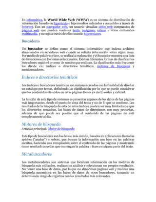En informática, la World Wide Web (WWW) es un sistema de distribución de
información basado en hipertexto o hipermedios enlazados y accesibles a través de
Internet. Con un navegador web, un usuario visualiza sitios web compuestos de
páginas web que pueden contener texto, imágenes, videos u otros contenidos
multimedia, y navega a través de ellas usando hiperenlaces.
Buscadores
Un buscador se define como el sistema informático que indexa archivos
almacenados en servidores web cuando se solicita información sobre algún tema.
Por medio de palabras clave, se realiza la exploración y el buscador muestra una lista
de direcciones con los temas relacionados. Existen diferentes formas de clasificar los
buscadores según el proceso de sondeo que realizan. La clasificación más frecuente
los divide en: índices o directorios temáticos, motores de búsqueda y
metabuscadores.
Índices o directorios temáticos
Los índices o buscadores temáticos son sistemas creados con la finalidad de diseñar
un catálogo por temas, definiendo las clasificación por lo que se puede considerar
que los contenidos ofrecidos en estas páginas tienes ya cierto orden y calidad.
La función de este tipo de sistemas es presentar algunos de los datos de las páginas
más importantes, desde el punto de vista del tema y no de lo que se contiene. Los
resultados de la búsqueda de esta de estos índices pueden ser muy limitados ya que
los directorios temáticos, las bases de datos de direcciones son muy pequeñas,
además de que puede ser posible que el contenido de las páginas no esté
completamente al día.
Motores de búsqueda
Artículo principal: Motor de búsqueda
Este tipo de buscadores son los de uso más común, basados en aplicaciones llamadas
spiders ("arañas") o robots, que buscan la información con base en las palabras
escritas, haciendo una recopilación sobre el contenido de las páginas y mostrando
como resultado aquéllas que contengan la palabra o frase en alguna parte del texto.
Metabuscadores
Los metabuscadores son sistemas que localizan información en los motores de
búsqueda más utilizados, realizan un análisis y seleccionan sus propios resultados.
No tienen una base de datos, por lo que no almacenan páginas web y realizan una
búsqueda automática en las bases de datos de otros buscadores, tomando un
determinado rango de registros con los resultados más relevantes.
 