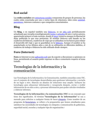 Red social
Las redes sociales son estructuras sociales compuestas de grupos de personas, las
cuales están conectadas por uno o varios tipos de relaciones, tales como amistad,
parentesco, intereses comunes o que comparten conocimientos.
Blog
Un blog, o en español también una bitácora, es un sitio web periódicamente
actualizado que recopila cronológicamente textos o artículos de uno o varios autores,
apareciendo primero el más reciente, donde el autor conserva siempre la libertad de
dejar publicado lo que crea pertinente. El nombre bitácora está basado en los
cuadernos de bitácora, cuadernos de viaje que se utilizaban en los barcos para relatar
el desarrollo del viaje y que se guardaban en la bitácora. Aunque el nombre se ha
popularizado en los últimos años a raíz de su utilización en diferentes ámbitos, el
cuaderno de trabajo o bitácora ha sido utilizado desde siempre.
Foro (Internet)
Foro en Internet es una aplicación web que da soporte a discusiones u opiniones en
línea, permitiendo al usuario poder expresar su idea o comentario respecto al tema
tratado.
Tecnologías de la información y la
comunicación
Las Tecnologías de la Información y la Comunicación, también conocidas como TIC,
son el conjunto de tecnologías desarrolladas para gestionar información y enviarla
de un lugar a otro. Abarcan un abanico de soluciones muy amplio. Incluyen las
tecnologías para almacenar información y recuperarla después, enviar y recibir
información de un sitio a otro, o procesar información para poder calcular resultados
y elaborar informes.
Tecnologías de la información y la comunicación (TIC) es un concepto que
tiene dos significados. El término "tecnologías de la información" se usa a
menudo para referirse a cualquier forma de hacer cómputo. Como nombre de un
programa de licenciatura, se refiere a la preparación que tienen estudiantes para
satisfacer las necesidades de tecnologías en cómputo y comunicación de gobiernos,
seguridad social, escuelas y cualquier tipo de organización.1
 