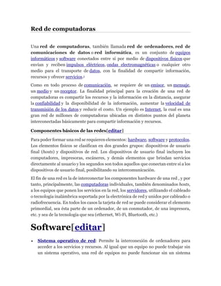 Red de computadoras
Una red de computadoras, también llamada red de ordenadores, red de
comunicaciones de datos o red informática, es un conjunto de equipos
informáticos y software conectados entre sí por medio de dispositivos físicos que
envían y reciben impulsos eléctricos, ondas electromagnéticas o cualquier otro
medio para el transporte de datos, con la finalidad de compartir información,
recursos y ofrecer servicios.1
Como en todo proceso de comunicación, se requiere de un emisor, un mensaje,
un medio y un receptor. La finalidad principal para la creación de una red de
computadoras es compartir los recursos y la información en la distancia, asegurar
la confiabilidad y la disponibilidad de la información, aumentar la velocidad de
transmisión de los datos y reducir el costo. Un ejemplo es Internet, la cual es una
gran red de millones de computadoras ubicadas en distintos puntos del planeta
interconectadas básicamente para compartir información y recursos.
Componentes básicos de las redes[editar]
Para poder formar una red se requieren elementos: hardware, software y protocolos.
Los elementos físicos se clasifican en dos grandes grupos: dispositivos de usuario
final (hosts) y dispositivos de red. Los dispositivos de usuario final incluyen los
computadores, impresoras, escáneres, y demás elementos que brindan servicios
directamente al usuario y los segundos son todos aquellos que conectan entre sí a los
dispositivos de usuario final, posibilitando su intercomunicación.
El fin de una red es la de interconectar los componentes hardware de una red , y por
tanto, principalmente, las computadoras individuales, también denominados hosts,
a los equipos que ponen los servicios en la red, los servidores, utilizando el cableado
o tecnología inalámbrica soportada por la electrónica de red y unidos por cableado o
radiofrecuencia. En todos los casos la tarjeta de red se puede considerar el elemento
primordial, sea ésta parte de un ordenador, de un conmutador, de una impresora,
etc. y sea de la tecnología que sea (ethernet, Wi-Fi, Bluetooth, etc.)
Software[editar]
 Sistema operativo de red: Permite la interconexión de ordenadores para
acceder a los servicios y recursos. Al igual que un equipo no puede trabajar sin
un sistema operativo, una red de equipos no puede funcionar sin un sistema
 