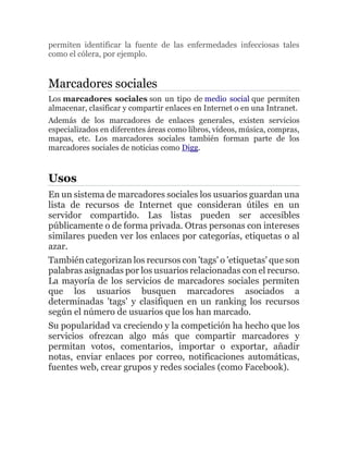 permiten identificar la fuente de las enfermedades infecciosas tales
como el cólera, por ejemplo.
Marcadores sociales
Los marcadores sociales son un tipo de medio social que permiten
almacenar, clasificar y compartir enlaces en Internet o en una Intranet.
Además de los marcadores de enlaces generales, existen servicios
especializados en diferentes áreas como libros, vídeos, música, compras,
mapas, etc. Los marcadores sociales también forman parte de los
marcadores sociales de noticias como Digg.
Usos
En un sistema de marcadores sociales los usuarios guardan una
lista de recursos de Internet que consideran útiles en un
servidor compartido. Las listas pueden ser accesibles
públicamente o de forma privada. Otras personas con intereses
similares pueden ver los enlaces por categorías, etiquetas o al
azar.
También categorizan los recursos con 'tags' o 'etiquetas' que son
palabras asignadas por los usuarios relacionadas con el recurso.
La mayoría de los servicios de marcadores sociales permiten
que los usuarios busquen marcadores asociados a
determinadas 'tags' y clasifiquen en un ranking los recursos
según el número de usuarios que los han marcado.
Su popularidad va creciendo y la competición ha hecho que los
servicios ofrezcan algo más que compartir marcadores y
permitan votos, comentarios, importar o exportar, añadir
notas, enviar enlaces por correo, notificaciones automáticas,
fuentes web, crear grupos y redes sociales (como Facebook).
 