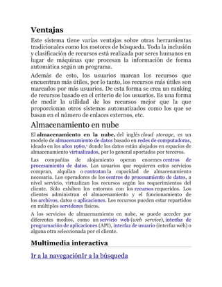 Ventajas
Este sistema tiene varias ventajas sobre otras herramientas
tradicionales como los motores de búsqueda. Toda la inclusión
y clasificación de recursos está realizada por seres humanos en
lugar de máquinas que procesan la información de forma
automática según un programa.
Además de esto, los usuarios marcan los recursos que
encuentran más útiles, por lo tanto, los recursos más útiles son
marcados por más usuarios. De esta forma se crea un ranking
de recursos basado en el criterio de los usuarios. Es una forma
de medir la utilidad de los recursos mejor que la que
proporcionan otros sistemas automatizados como los que se
basan en el número de enlaces externos, etc.
Almacenamiento en nube
El almacenamiento en la nube, del inglés cloud storage, es un
modelo de almacenamiento de datos basado en redes de computadoras,
ideado en los años 1960,1 donde los datos están alojados en espacios de
almacenamiento virtualizados, por lo general aportados por terceros.
Las compañías de alojamiento operan enormes centros de
procesamiento de datos. Los usuarios que requieren estos servicios
compran, alquilan o contratan la capacidad de almacenamiento
necesaria. Los operadores de los centros de procesamiento de datos, a
nivel servicio, virtualizan los recursos según los requerimientos del
cliente. Solo exhiben los entornos con los recursos requeridos. Los
clientes administran el almacenamiento y el funcionamiento de
los archivos, datos o aplicaciones. Los recursos pueden estar repartidos
en múltiples servidores físicos.
A los servicios de almacenamiento en nube, se puede acceder por
diferentes medios, como un servicio web (web service), interfaz de
programación de aplicaciones (API), interfaz de usuario (interfaz web) o
alguna otra seleccionada por el cliente.
Multimedia interactiva
Ir a la navegaciónIr a la búsqueda
 