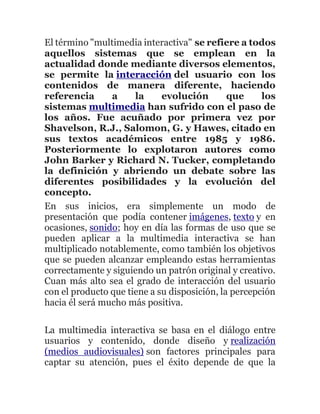 El término "multimedia interactiva" se refiere a todos
aquellos sistemas que se emplean en la
actualidad donde mediante diversos elementos,
se permite la interacción del usuario con los
contenidos de manera diferente, haciendo
referencia a la evolución que los
sistemas multimedia han sufrido con el paso de
los años. Fue acuñado por primera vez por
Shavelson, R.J., Salomon, G. y Hawes, citado en
sus textos académicos entre 1985 y 1986.
Posteriormente lo explotaron autores como
John Barker y Richard N. Tucker, completando
la definición y abriendo un debate sobre las
diferentes posibilidades y la evolución del
concepto.
En sus inicios, era simplemente un modo de
presentación que podía contener imágenes, texto y en
ocasiones, sonido; hoy en día las formas de uso que se
pueden aplicar a la multimedia interactiva se han
multiplicado notablemente, como también los objetivos
que se pueden alcanzar empleando estas herramientas
correctamente y siguiendo un patrón original y creativo.
Cuan más alto sea el grado de interacción del usuario
con el producto que tiene a su disposición, la percepción
hacia él será mucho más positiva.
La multimedia interactiva se basa en el diálogo entre
usuarios y contenido, donde diseño y realización
(medios audiovisuales) son factores principales para
captar su atención, pues el éxito depende de que la
 