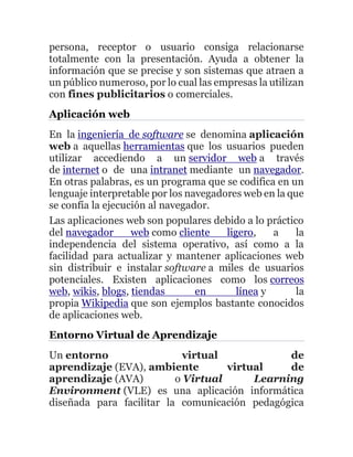 persona, receptor o usuario consiga relacionarse
totalmente con la presentación. Ayuda a obtener la
información que se precise y son sistemas que atraen a
un público numeroso, por lo cual las empresas la utilizan
con fines publicitarios o comerciales.
Aplicación web
En la ingeniería de software se denomina aplicación
web a aquellas herramientas que los usuarios pueden
utilizar accediendo a un servidor web a través
de internet o de una intranet mediante un navegador.
En otras palabras, es un programa que se codifica en un
lenguaje interpretable por los navegadores web en la que
se confía la ejecución al navegador.
Las aplicaciones web son populares debido a lo práctico
del navegador web como cliente ligero, a la
independencia del sistema operativo, así como a la
facilidad para actualizar y mantener aplicaciones web
sin distribuir e instalar software a miles de usuarios
potenciales. Existen aplicaciones como los correos
web, wikis, blogs, tiendas en línea y la
propia Wikipedia que son ejemplos bastante conocidos
de aplicaciones web.
Entorno Virtual de Aprendizaje
Un entorno virtual de
aprendizaje (EVA), ambiente virtual de
aprendizaje (AVA) o Virtual Learning
Environment (VLE) es una aplicación informática
diseñada para facilitar la comunicación pedagógica
 