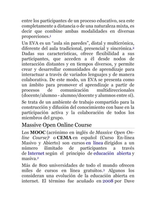 entre los participantes de un proceso educativo, sea este
completamente a distancia o de una naturaleza mixta, es
decir que combine ambas modalidades en diversas
proporciones.1
Un EVA es un “aula sin paredes”, distal y multicrónica,
diferente del aula tradicional, presencial y sincrónica.2
Dadas sus características, ofrece flexibilidad a sus
participantes, que acceden a él desde nodos de
interacción distantes y en tiempos diversos, y permite
crear y desarrollar comunidades de aprendizaje para
interactuar a través de variados lenguajes y de manera
colaborativa. De este modo, un EVA se presenta como
un ámbito para promover el aprendizaje a partir de
procesos de comunicación multidireccionales
(docente/alumno - alumno/docente y alumnos entre sí).
Se trata de un ambiente de trabajo compartido para la
construcción y difusión del conocimiento con base en la
participación activa y la colaboración de todos los
miembros del grupo.
Massive Open Online Course
Los MOOC (acrónimo en inglés de Massive Open On-
line Course)1 o CEMA en español (Curso En-línea
Masivo y Abierto) son cursos en línea dirigidos a un
número ilimitado de participantes a través
de Internet según el principio de educación abierta y
masiva.2
Más de 800 universidades de todo el mundo ofrecen
miles de cursos en línea gratuitos.3 Algunos los
consideran una evolución de la educación abierta en
internet. El término fue acuñado en 2008 por Dave
 
