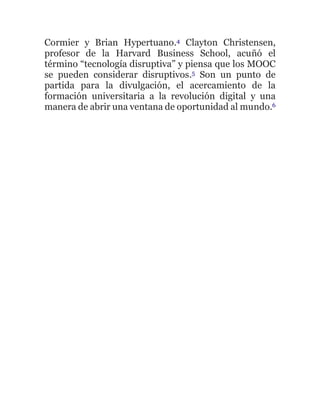 Cormier y Brian Hypertuano.4 Clayton Christensen,
profesor de la Harvard Business School, acuñó el
término “tecnología disruptiva” y piensa que los MOOC
se pueden considerar disruptivos.5 Son un punto de
partida para la divulgación, el acercamiento de la
formación universitaria a la revolución digital y una
manera de abrir una ventana de oportunidad al mundo.6
 