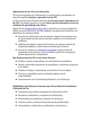 Aplicaciones de las TIC en la Educación
TIC son las tecnologías de la información y la comunicación, que aplicadas a la
educación significa enseñar y aprender con las TIC.
Las herramientas de las TIC para educación no son para hacer educadores de
las TIC a los propios maestros, si no para hacer que los educadores creen un
ambiente de aprendizaje más eficaz.
Algunos de los ejemplos del uso de las TIC en educación son la pizarra digital, las
tablets, las mesas interactivas, los libros digitales, las aplicaciones educativas y las
plataformas de enseñanza digital
 Fomentan la colaboración entre los alumnos. Algunas herramientas como
las mesas táctiles permite que los discentes colaboren en la resolución de
problemas.
 Alfabetización digital y audiovisual. Permiten a los alumnos adquirir las
competencia digitales y audiovisuales necesarias para su futuro.
 Otra de las ventajas son: Estimula la creatividad, respeta el ritmo de
aprendizaje de los alumnos, crean curiosidad y espíritu de investigación,
pueden experimentar y manipularlos.
Que Representan las TIC en mi Labor Docente
 Facilitar e inspirar el aprendizaje y la creatividad de los estudiantes.
 Diseñar y desarrollar experiencias de aprendizaje y evaluaciones propias de
la era digital.
 Modelar el trabajo y el aprendizaje característicos de la era digital.
 Promover y ejemplificar tanto la ciudadanía digital, como la
responsabilidad.
 Comprometerse con el crecimiento profesional y con el liderazgo
Habilidades que Debemos Fomentar que Desarrollen los Estudiantes
Utilizando las Tic
 Competentes para utilizar tecnologías de la información (TIC);
 Buscadores, analizadores y evaluadores de información;
 Solucionadores de problemas y tomadores de decisiones;
 Usuarios creativos y eficaces de herramientas de productividad;
 Comunicadores, colaboradores, publicadores y productores; y
 
