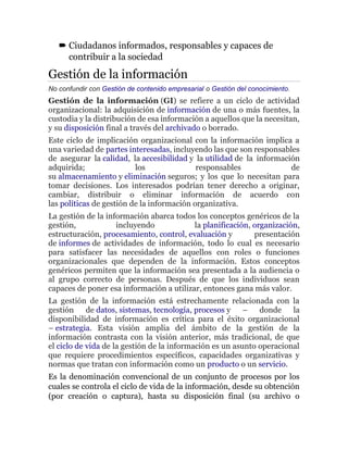  Ciudadanos informados, responsables y capaces de
contribuir a la sociedad
Gestión de la información
No confundir con Gestión de contenido empresarial o Gestión del conocimiento.
Gestión de la información (GI) se refiere a un ciclo de actividad
organizacional: la adquisición de información de una o más fuentes, la
custodia y la distribución de esa información a aquellos que la necesitan,
y su disposición final a través del archivado o borrado.
Este ciclo de implicación organizacional con la información implica a
una variedad de partes interesadas, incluyendo las que son responsables
de asegurar la calidad, la accesibilidad y la utilidad de la información
adquirida; los responsables de
su almacenamiento y eliminación seguros; y los que lo necesitan para
tomar decisiones. Los interesados podrían tener derecho a originar,
cambiar, distribuir o eliminar información de acuerdo con
las políticas de gestión de la información organizativa.
La gestión de la información abarca todos los conceptos genéricos de la
gestión, incluyendo la planificación, organización,
estructuración, procesamiento, control, evaluación y presentación
de informes de actividades de información, todo lo cual es necesario
para satisfacer las necesidades de aquellos con roles o funciones
organizacionales que dependen de la información. Estos conceptos
genéricos permiten que la información sea presentada a la audiencia o
al grupo correcto de personas. Después de que los individuos sean
capaces de poner esa información a utilizar, entonces gana más valor.
La gestión de la información está estrechamente relacionada con la
gestión de datos, sistemas, tecnología, procesos y – donde la
disponibilidad de información es crítica para el éxito organizacional
– estrategia. Esta visión amplia del ámbito de la gestión de la
información contrasta con la visión anterior, más tradicional, de que
el ciclo de vida de la gestión de la información es un asunto operacional
que requiere procedimientos específicos, capacidades organizativas y
normas que tratan con información como un producto o un servicio.
Es la denominación convencional de un conjunto de procesos por los
cuales se controla el ciclo de vida de la información, desde su obtención
(por creación o captura), hasta su disposición final (su archivo o
 