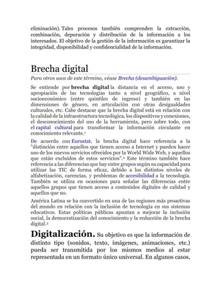 eliminación). Tales procesos también comprenden la extracción,
combinación, depuración y distribución de la información a los
interesados. El objetivo de la gestión de la información es garantizar la
integridad, disponibilidad y confidencialidad de la información.
Brecha digital
Para otros usos de este término, véase Brecha (desambiguación).
Se entiende por brecha digital la distancia en el acceso, uso y
apropiación de las tecnologías tanto a nivel geográfico, a nivel
socioeconómico (entre quintiles de ingreso) y también en las
dimensiones de género, en articulación con otras desigualdades
culturales, etc. Cabe destacar que la brecha digital está en relación con
la calidad de la infraestructura tecnológica, los dispositivos y conexiones,
el desconocimiento del uso de la herramienta, pero sobre todo, con
el capital cultural para transformar la información circulante en
conocimiento relevante.1
De acuerdo con Eurostat, la brecha digital hace referencia a la
"distinción entre aquellos que tienen acceso a Internet y pueden hacer
uso de los nuevos servicios ofrecidos por la World Wide Web, y aquellos
que están excluidos de estos servicios".2 Este término también hace
referencia a las diferencias que hay entre grupos según su capacidad para
utilizar las TIC de forma eficaz, debido a los distintos niveles de
alfabetización, carencias, y problemas de accesibilidad a la tecnología.
También se utiliza en ocasiones para señalar las diferencias entre
aquellos grupos que tienen acceso a contenidos digitales de calidad y
aquellos que no.
América Latina se ha convertido en una de las regiones más proactivas
del mundo en relación con la inclusión de tecnología en sus sistemas
educativos. Estas políticas públicas apuntan a mejorar la inclusión
social, la democratización del conocimiento y la reducción de la brecha
digital.3
Digitalización. Su objetivo es que la información de
distinto tipo (sonidos, texto, imágenes, animaciones, etc.)
pueda ser transmitida por los mismos medios al estar
representada en un formato único universal. En algunos casos,
 