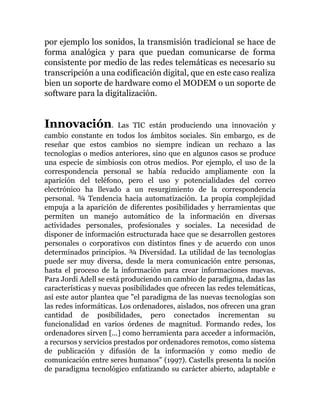 por ejemplo los sonidos, la transmisión tradicional se hace de
forma analógica y para que puedan comunicarse de forma
consistente por medio de las redes telemáticas es necesario su
transcripción a una codificación digital, que en este caso realiza
bien un soporte de hardware como el MODEM o un soporte de
software para la digitalización.
Innovación. Las TIC están produciendo una innovación y
cambio constante en todos los ámbitos sociales. Sin embargo, es de
reseñar que estos cambios no siempre indican un rechazo a las
tecnologías o medios anteriores, sino que en algunos casos se produce
una especie de simbiosis con otros medios. Por ejemplo, el uso de la
correspondencia personal se había reducido ampliamente con la
aparición del teléfono, pero el uso y potencialidades del correo
electrónico ha llevado a un resurgimiento de la correspondencia
personal. ¾ Tendencia hacia automatización. La propia complejidad
empuja a la aparición de diferentes posibilidades y herramientas que
permiten un manejo automático de la información en diversas
actividades personales, profesionales y sociales. La necesidad de
disponer de información estructurada hace que se desarrollen gestores
personales o corporativos con distintos fines y de acuerdo con unos
determinados principios. ¾ Diversidad. La utilidad de las tecnologías
puede ser muy diversa, desde la mera comunicación entre personas,
hasta el proceso de la información para crear informaciones nuevas.
Para Jordi Adell se está produciendo un cambio de paradigma, dadas las
características y nuevas posibilidades que ofrecen las redes telemáticas,
así este autor plantea que "el paradigma de las nuevas tecnologías son
las redes informáticas. Los ordenadores, aislados, nos ofrecen una gran
cantidad de posibilidades, pero conectados incrementan su
funcionalidad en varios órdenes de magnitud. Formando redes, los
ordenadores sirven [...] como herramienta para acceder a información,
a recursos y servicios prestados por ordenadores remotos, como sistema
de publicación y difusión de la información y como medio de
comunicación entre seres humanos" (1997). Castells presenta la noción
de paradigma tecnológico enfatizando su carácter abierto, adaptable e
 