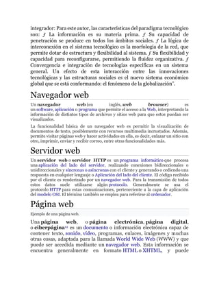 integrador: Para este autor, las características del paradigma tecnológico
son: ƒ La información es su materia prima. ƒ Su capacidad de
penetración se produce en todos los ámbitos sociales. ƒ La lógica de
interconexión en el sistema tecnológico es la morfología de la red, que
permite dotar de estructura y flexibilidad al sistema. ƒ Su flexibilidad y
capacidad para reconfigurarse, permitiendo la fluidez organizativa. ƒ
Convergencia e integración de tecnologías específicas en un sistema
general. Un efecto de esta interacción entre las innovaciones
tecnológicas y las estructuras sociales es el nuevo sistema económico
global que se está conformando: el fenómeno de la globalización”.
Navegador web
Un navegador web (en inglés, web browser) es
un software, aplicación o programa que permite el acceso a la Web, interpretando la
información de distintos tipos de archivos y sitios web para que estos puedan ser
visualizados.
La funcionalidad básica de un navegador web es permitir la visualización de
documentos de texto, posiblemente con recursos multimedia incrustados. Además,
permite visitar páginas web y hacer actividades en ella, es decir, enlazar un sitio con
otro, imprimir, enviar y recibir correo, entre otras funcionalidades más.
Servidor web
Un servidor web o servidor HTTP es un programa informático que procesa
una aplicación del lado del servidor, realizando conexiones bidireccionales o
unidireccionales y síncronas o asíncronas con el cliente y generando o cediendo una
respuesta en cualquier lenguaje o Aplicación del lado del cliente. El código recibido
por el cliente es renderizado por un navegador web. Para la transmisión de todos
estos datos suele utilizarse algún protocolo. Generalmente se usa el
protocolo HTTP para estas comunicaciones, perteneciente a la capa de aplicación
del modelo OSI. El término también se emplea para referirse al ordenador.
Página web
Ejemplo de una página web.
Una página web, o página electrónica, página digital,
o ciberpágina12 es un documento o información electrónica capaz de
contener texto, sonido, vídeo, programas, enlaces, imágenes y muchas
otras cosas, adaptada para la llamada World Wide Web (WWW) y que
puede ser accedida mediante un navegador web. Esta información se
encuentra generalmente en formato HTML o XHTML, y puede
 