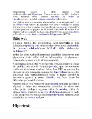 proporcionar acceso a otras páginas web
mediante enlaces de hipertexto. Frecuentemente también incluyen
otros recursos como pueden ser hojas de estilo en
cascada, guiones (scripts), imágenes digitales, entre otros.
Las páginas web pueden estar almacenadas en un equipo local o en
un servidor web remoto. El servidor web puede restringir el acceso
únicamente a redes privadas, por ejemplo, en una intranet corporativa,
o puede publicar las páginas en la World Wide Web. El acceso a las
páginas web es realizado mediante una transferencia desde servidores,
utilizando el protocolo de transferencia de hipertexto (HTTP).
Sitio web
Un sitio web o las memorables ayer cibersitio es una
colección de páginas web relacionadas y comunes a un dominio
de internet o subdominio en la World Wide Web dentro
de Internet.12
Todos los sitios web públicamente accesibles constituyen una
gigantesca World Wide Web de información; un gigantesco
entramado de recursos de alcance mundial.
A las páginas de un sitio web se accede frecuentemente a través
de un URL raíz común llamado portada, que normalmente
reside en el mismo servidor físico. Los URL organizan las
páginas en una jerarquía, aunque los hiperenlaces entre ellas
controlan más particularmente cómo el lector percibe la
estructura general y cómo el tráfico web fluye entre las
diferentes partes de los sitios.
Algunos sitios web requieren una subscripción para acceder a
algunos o todos sus contenidos. Ejemplos de sitios con
subscripción incluyen algunos sitios de noticias, sitios de
juegos, foros, servicios de correo electrónico basados en web,
sitios que proporcionan datos de bolsa de valores e información
económica en tiempo real, etc
Hipertexto
 