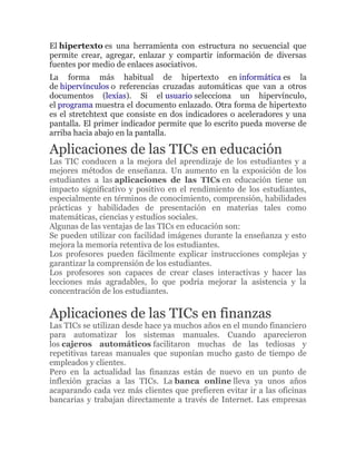 El hipertexto es una herramienta con estructura no secuencial que
permite crear, agregar, enlazar y compartir información de diversas
fuentes por medio de enlaces asociativos.
La forma más habitual de hipertexto en informática es la
de hipervínculos o referencias cruzadas automáticas que van a otros
documentos (lexías). Si el usuario selecciona un hipervínculo,
el programa muestra el documento enlazado. Otra forma de hipertexto
es el stretchtext que consiste en dos indicadores o aceleradores y una
pantalla. El primer indicador permite que lo escrito pueda moverse de
arriba hacia abajo en la pantalla.
Aplicaciones de las TICs en educación
Las TIC conducen a la mejora del aprendizaje de los estudiantes y a
mejores métodos de enseñanza. Un aumento en la exposición de los
estudiantes a las aplicaciones de las TICs en educación tiene un
impacto significativo y positivo en el rendimiento de los estudiantes,
especialmente en términos de conocimiento, comprensión, habilidades
prácticas y habilidades de presentación en materias tales como
matemáticas, ciencias y estudios sociales.
Algunas de las ventajas de las TICs en educación son:
Se pueden utilizar con facilidad imágenes durante la enseñanza y esto
mejora la memoria retentiva de los estudiantes.
Los profesores pueden fácilmente explicar instrucciones complejas y
garantizar la comprensión de los estudiantes.
Los profesores son capaces de crear clases interactivas y hacer las
lecciones más agradables, lo que podría mejorar la asistencia y la
concentración de los estudiantes.
Aplicaciones de las TICs en finanzas
Las TICs se utilizan desde hace ya muchos años en el mundo financiero
para automatizar los sistemas manuales. Cuando aparecieron
los cajeros automáticos facilitaron muchas de las tediosas y
repetitivas tareas manuales que suponían mucho gasto de tiempo de
empleados y clientes.
Pero en la actualidad las finanzas están de nuevo en un punto de
inflexión gracias a las TICs. La banca online lleva ya unos años
acaparando cada vez más clientes que prefieren evitar ir a las oficinas
bancarias y trabajan directamente a través de Internet. Las empresas
 