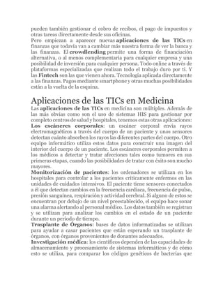 pueden también gestionar el cobro de recibos, el pago de impuestos y
otras tareas directamente desde sus oficinas.
Pero empiezan a aparecer nuevas aplicaciones de las TICs en
finanzas que todavía van a cambiar más nuestra forma de ver la banca y
las finanzas. El crowdlending permite una forma de financiación
alternativa, o al menos complementaria para cualquier empresa y una
posibilidad de inversión para cualquier persona. Todo online a través de
plataformas especializadas que realizan todo el trabajo duro por ti. Y
las Fintech son las que vienen ahora. Tecnología aplicada directamente
a las finanzas. Pagos mediante smartphone y otras muchas posibilidades
están a la vuelta de la esquina.
Aplicaciones de las TICs en Medicina
Las aplicaciones de las TICs en medicina son múltiples. Además de
las más obvias como son el uso de sistemas HIS para gestionar por
completo centros de salud y hospitales, tenemos estas otras aplicaciones:
Los escáneres corporales: un escáner corporal envía rayos
electromagnéticos a través del cuerpo de un paciente y unos sensores
detectan cuánto absorben los rayos las diferentes partes del cuerpo. Otro
equipo informático utiliza estos datos para construir una imagen del
interior del cuerpo de un paciente. Los escáneres corporales permiten a
los médicos a detectar y tratar afecciones tales como tumores en sus
primeras etapas, cuando las posibilidades de tratar con éxito son mucho
mayores.
Monitorización de pacientes: los ordenadores se utilizan en los
hospitales para controlar a los pacientes críticamente enfermos en las
unidades de cuidados intensivos. El paciente tiene sensores conectados
a él que detectan cambios en la frecuencia cardiaca, frecuencia de pulso,
presión sanguínea, respiración y actividad cerebral. Si alguno de estos se
encuentran por debajo de un nivel preestablecido, el equipo hace sonar
una alarma alertando al personal médico. Los datos también se registran
y se utilizan para analizar los cambios en el estado de un paciente
durante un período de tiempo.
Trasplante de Órganos: bases de datos informatizadas se utilizan
para ayudar a casar pacientes que están esperando un trasplante de
órganos, con órganos provenientes de donantes adecuados.
Investigación médica: los científicos dependen de las capacidades de
almacenamiento y procesamiento de sistemas informáticos y de cómo
esto se utiliza, para comparar los códigos genéticos de bacterias que
 