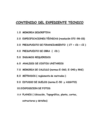 CONTENIDO DEL EXPEDIENTE TECNICO
1.0 MEMORIA DESCRIPTIVA
2.0 ESPECIFICACIONES TÉCNICAS (resolución 072-98-CG)
3.0 PRESUPUESTO DE FINANCIAMIENTO ( CT = CD + CI )
4.0 PRESUPUESTO DE OBRA ( CD )
5.0 INSUMOS REQUERIDOS
6.0 ANALISIS DE COSTOS UNITARIOS
7.0 MEMORIA DE CALCULO (normas E-060, E-040 y RNC)
8.0 METRADOS ( reglamento de metrados )
9.0 ESTUDIO DE SUELOS (norma E-50 y ASSHTO)
10.0 EXPOSICION DE FOTOS
11.0 PLANOS ( Ubicación, Topográfico, planta, cortes,
estructuras y detalles)
 