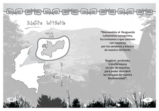 nuestro territorio
             riosucio             “Bienvenidos al Resguardo
                 supia              Cañamomo Lomaprieta,
                                 los invitamos a que caminen
                                          con nosotros
                                   por los senderos y trochas
                                     de nuestro territorio.


                                     Respiren profundo,
                         n              transfórmense
                                     en uno de nosotros
                                    para poder descubrir
                                   las reliquias de nuestra
                     o       e          Biodiversidad”.

                         s

10                                                              11
 