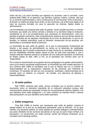 ULADECH Católica
Facultad de Ciencias Contables, Administrativas y Financieras Curso: Gerencia Empresarial
Escuela Profesional de Administración
orden del día y en actas formales que registran los acuerdos; esto lo convierte, como
sostiene Ball (1989), en un ejecutivo, que planifica, organiza, ordena, controla, más que
en un docente experimentado y como consecuencia la comunicación entre el personal y
el director se realiza de abajo hacia arriba, en las reuniones y de arriba hacia abajo en el
caso de anuncios formales y/o para la ejecución de órdenes, fijadas desde su
administración.
Las formalidades que presenta este estilo de gestión, hacen posible encontrar un director
burócrata, que desde una oficina cerrada y sentado en su escritorio dirige la institución,
sometiendo su rol a los procedimientos que constituyen la administración, como por
ejemplo la gestión económica. Este comportamiento ocasiona que los demás actores se
sientan excluidos de los aspectos importantes de la toma de decisiones, lo que le da,
también, un carácter autocrático, pues la “eficiente” consecución de las acciones, son
planificadas y controladas desde la dirección.
Lo lamentable de este estilo de gestión, es el que la preocupación fundamental del
director y del equipo de administración se centre en el desarrollo de habilidades
administrativas que le pueden proporcionar la base formal de su autoridad, olvidándose
que las habilidades docentes siguen siendo el pilar de todo buen educador y, que a
nuestro entender deberían primar en el director de una institución educativa. En términos
de Weber (citado en Ball, 1987, p.110), es el reemplazo del “hombre culto” por el
“especialista”.
Por lo tanto la subordinación de la gestión técnico pedagógica a la gestión administrativa,
como ya lo hemos comentado anteriormente, es fomentada por este modelo ejecutivo, lo
que confirma Ball (1989) al manifestar que lo que se alienta aquí es un sentido de
responsabilidad por la organización separado de las personas que realmente la
constituyen. El resultado de esto es una concepción cosificada y deshumanizada de la
escuela como un sistema, un conjunto de comités, una estructura de deberes y
responsabilidades.
● El estilo político
Ball (1989), presenta este estilo, porque considera que el proceso político es
reconocido como un elemento importante de la institución educativa aunque este
reconocimiento puede ser expresado a través de una participación abierta y legitima, a la
que identifica como estilo antagónico; o en caso contrario se intentará eludir o desviar
esta participación a la que identifica como estilo autoritario.
● Estilo antagónico
Para Ball (1989) el director que representa este estilo de gestión, propicia el
debate público en el que es un destacado participante, pues la dirección es en gran
medida, una actuación pública. En estos debates se suscitan diálogos y enfrentamientos
que giran alrededor de las acciones educativas en las que se pone mayor énfasis a la
persuasión y al compromiso; por estas razones, dentro del enfoque contextual, se le
considera como liderazgo político.
Elaborado por: Dr. Fernando Rubio Cabrera 3
 