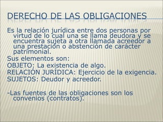 Es la relación jurídica entre dos personas por
  virtud de lo cual una se llama deudora y se
  encuentra sujeta a otra llamada acreedor a
  una prestación o abstención de carácter
  patrimonial.
Sus elementos son:
OBJETO: La existencia de algo.
RELACIÓN JURÍDICA: Ejercicio de la exigencia.
SUJETOS: Deudor y acreedor.

-Las fuentes de las obligaciones son los
  convenios (contratos).
 