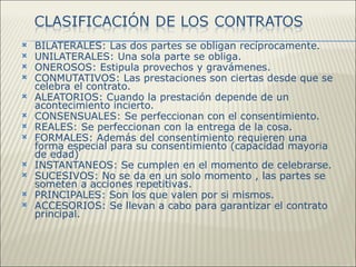    BILATERALES: Las dos partes se obligan recíprocamente.
   UNILATERALES: Una sola parte se obliga.
   ONEROSOS: Estipula provechos y gravámenes.
   CONMUTATIVOS: Las prestaciones son ciertas desde que se
    celebra el contrato.
   ALEATORIOS: Cuando la prestación depende de un
    acontecimiento incierto.
   CONSENSUALES: Se perfeccionan con el consentimiento.
   REALES: Se perfeccionan con la entrega de la cosa.
   FORMALES: Además del consentimiento requieren una
    forma especial para su consentimiento (capacidad mayoria
    de edad)
   INSTANTANEOS: Se cumplen en el momento de celebrarse.
   SUCESIVOS: No se da en un solo momento , las partes se
    someten a acciones repetitivas.
   PRINCIPALES: Son los que valen por si mismos.
   ACCESORIOS: Se llevan a cabo para garantizar el contrato
    principal.
 
