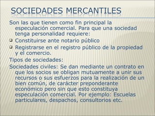 Son las que tienen como fin principal la
  especulación comercial. Para que una sociedad
  tenga personalidad requiere:
 Constituirse ante notario público
 Registrarse en el registro público de la propiedad
  y el comercio.
Tipos de sociedades:
Sociedades civiles: Se dan mediante un contrato en
  que los socios se obligan mutuamente a unir sus
  recursos o sus esfuerzos para la realización de un
  bien común, de carácter preponderante
  económico pero sin que esto constituya
  especulación comercial. Por ejemplo: Escuelas
  particulares, despachos, consultorios etc.
 