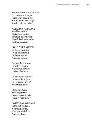 Txoriek beren umeak baino.
Gure oroiz aita dago,
Lainopean gaueraino.
Nik zu zaitut maiteago
Arraitxoek ura baino.
KATALINA KATALINA
Katalina katalina
Bigia duzu urdina
Emaiozu haur honeri
Bi orduko loaren mina
Katlina katalina
LO LO NERE MAITEA
Lo lo nere maitea
Lo ni naiz zurekin
Lo lo paregabea
Nigarrik ez egin
Goizegi da munduko
Gelditzen bazira
Nigarretan urtzeko
Baduzu denbora
Lo nik zaitut higitzen
Lo lo nonbait goza
Ez duzu ezagutzen?
Amattoren boza
Etsai guzietarik
Zure begiratzen
Bertze lanak utzirik
Egonen naiz hemen
LOTXO BAT EGIDAZU
Lotxo bat egidazu,
Neure aingerua,
Hasi gau erditikan,
Argirainokua.
109HAURREN MUNDUKO HIZTEGI TXIKIA
 