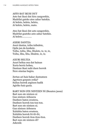 ASTO BAT IKUSI DUT
Asto bat ikusi dut hiru zangorekin,
Madrilat gateko atso zahar batekin.
Ai beleto, beleto, beleto,
Ai beleto, beleto, mato.
Atso bat ikusi dut asto zangorekin,
Madrilat goateko asto zahar batekin.
Ai beleto……………
AXERI DANTZA
Axeri dantza, txibu txibulete,
Opila jan da konkete.
Txibu, txibu, libu, libulete, te, te, te,
Txibu, libu, libu, libulete, te, te.
AXURI BELTZA
Axuri beltza ona dut bainan
Xuria berriz hobea,
Dantzan ikasi nahi duen horrek
Nere oinetaa begira.
Zertan ari haiz bakar dantzatzen
Agertzen gorputz erdia?
Suilun horrek argitzen badik
Agiriko haiz guzia.
BART NON OTE NINTZEN NI (Bozaten jasoa)
Bart non ote nintzen ni
Gan nintzen Arbosera
Danbore baten erostera,
Danbore horrek ton-ton-ton.
Bart non ote nintzen ni.
Gan nintzen Arbosera
Xulubita baten erostera,
Xulubita horrek fri-fri-fri,
Danbore horrek tton-tton-tton.
Bart non ote nintzen di?
Azkenik:
114 HAURREN MUNDUKO HIZTEGI TXIKIA
 