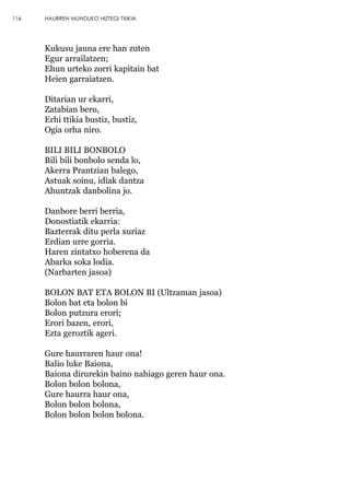 Kukusu jauna ere han zuten
Egur arrailatzen;
Ehun urteko zorri kapitain bat
Heien garraiatzen.
Ditarian ur ekarri,
Zatabian bero,
Erhi ttikia bustiz, bustiz,
Ogia orha niro.
BILI BILI BONBOLO
Bili bili bonbolo senda lo,
Akerra Prantzian balego,
Astuak soinu, idiak dantza
Ahuntzak danbolina jo.
Danbore berri berria,
Donostiatik ekarria:
Bazterrak ditu perla xuriaz
Erdian urre gorria.
Haren zintatxo hoberena da
Abarka soka lodia.
(Narbarten jasoa)
BOLON BAT ETA BOLON BI (Ultzaman jasoa)
Bolon bat eta bolon bi
Bolon putzura erori;
Erori bazen, erori,
Ezta geroztik ageri.
Gure haurraren haur ona!
Balio luke Baiona,
Baiona dirurekin baino nahiago geren haur ona.
Bolon bolon bolona,
Gure haurra haur ona,
Bolon bolon bolona,
Bolon bolon bolon bolona.
116 HAURREN MUNDUKO HIZTEGI TXIKIA
 