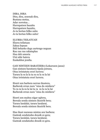 DIRA, DIRA
Dira, dira, zezenak dira,
Buztana motza,
Adar zorrotza…
Harrapatzen bazaitu
Harrapatzen bazaitu,
Jo ta bertan hilko zaitu
Jo ta bertan hilko zaitu!
ELURRA TEILATUAN
Elurra teilatuan
Zakua lepuan
Ibili beharko degu aurtengo neguan
Rau rau rau rakataplau
Hau dek umoria
Utzi alde batera
Euskaldun jendia.
GAN NINTZEN BARATZERA (Lekarozen jasoa)
Gan nintzen baratzera tipula jorrara,
Oina irristatuta erori lurrera:
Tarara la ra la la ta ra ra la ra la lai
Oina irristatuta erori lurrera.
Etorri zen barbera nerrau ikustera,
Barberak erran zuen "oina du minbera"
Ta ra ra la ra la lai ta ra ra la ra la lai
Barberak erran zuen "oina du minbera"
Etorri zen maitea nigar egitera,
Bereala senda nintzen ikusirik bera;
Tarara laralalai, tarara laralarai,
Bereala senda nintzen ikusirik bera.
Hau ikusi zuenean mintzo zen barbera:
Gazteak sendatzeko deusik ez gera;
Tarara laralalai, tarara laralarai,
Gazteak sendatzeko deusik ez gera.
117HAURREN MUNDUKO HIZTEGI TXIKIA
 