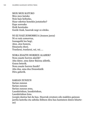 MOX MOX KATUKO
Mox mox katuko
Noiz haiz heltzeko,
Haur edertxo honekin jostatzeko?
Erpe zorrozko
Hoik heretzako
Gorde itzak, haurrak negr ez eiteko.
NI EZ NAIZ ZOMORRUA (Aranon jasoa)
Ni ez naiz zomorrua,
Izanagatik lau begi;
Atoz, atoz honera,
Etzazuela ehesi.
Tranlarai, tranlarai, rai, rai…..
NORA ZOAZTE HORREN ALAIRIK?
Nora zoazte horren alairik?
Aita dator, ama dator Baiona aldetik,
Gozoz beterik.
Nora zoazte horren ilunik?
Aita doa, ama doa Donostiatik
Diru gaberik.
SARIAN ZUNZUN
Sarian zunzun
Sarian zunzun
Sarian zunzun zena,
Launkirinkun, launkirinkun,
Launkirinkun lena.
(sorgin dantza bat da hau. Haurrak erratzen edo makilen gainean
jarrita lasterka eta saltoka ibiltzen dira hau kantatzen duten bitarte-
an)
120 HAURREN MUNDUKO HIZTEGI TXIKIA
 