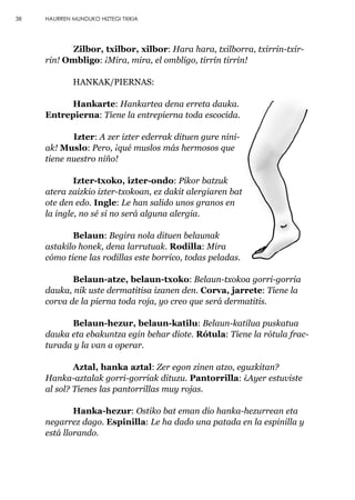Zilbor, txilbor, xilbor: Hara hara, txilborra, txirrin-txir-
rin! Ombligo: ¡Mira, mira, el ombligo, tirrín tirrín!
HANKAK/PIERNAS:
Hankarte: Hankartea dena erreta dauka.
Entrepierna: Tiene la entrepierna toda escocida.
Izter: A zer izter ederrak dituen gure nini-
ak! Muslo: Pero, ¡qué muslos más hermosos que
tiene nuestro niño!
Izter-txoko, izter-ondo: Pikor batzuk
atera zaizkio izter-txokoan, ez dakit alergiaren bat
ote den edo. Ingle: Le han salido unos granos en
la ingle, no sé si no será alguna alergia.
Belaun: Begira nola dituen belaunak
astakilo honek, dena larrutuak. Rodilla: Mira
cómo tiene las rodillas este borrico, todas peladas.
Belaun-atze, belaun-txoko: Belaun-txokoa gorri-gorria
dauka, nik uste dermatitisa izanen den. Corva, jarrete: Tiene la
corva de la pierna toda roja, yo creo que será dermatitis.
Belaun-hezur, belaun-katilu: Belaun-katilua puskatua
dauka eta ebakuntza egin behar diote. Rótula: Tiene la rótula frac-
turada y la van a operar.
Aztal, hanka aztal: Zer egon zinen atzo, eguzkitan?
Hanka-aztalak gorri-gorriak dituzu. Pantorrilla: ¿Ayer estuviste
al sol? Tienes las pantorrillas muy rojas.
Hanka-hezur: Ostiko bat eman dio hanka-hezurrean eta
negarrez dago. Espinilla: Le ha dado una patada en la espinilla y
está llorando.
38 HAURREN MUNDUKO HIZTEGI TXIKIA
 