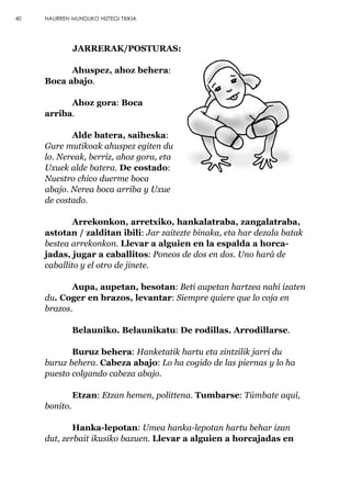 JARRERAK/POSTURAS:
Ahuspez, ahoz behera:
Boca abajo.
Ahoz gora: Boca
arriba.
Alde batera, saiheska:
Gure mutikoak ahuspez egiten du
lo. Nereak, berriz, ahoz gora, eta
Uxuek alde batera. De costado:
Nuestro chico duerme boca
abajo. Nerea boca arriba y Uxue
de costado.
Arrekonkon, arretxiko, hankalatraba, zangalatraba,
astotan / zalditan ibili: Jar zaitezte binaka, eta har dezala batak
bestea arrekonkon. Llevar a alguien en la espalda a horca-
jadas, jugar a caballitos: Poneos de dos en dos. Uno hará de
caballito y el otro de jinete.
Aupa, aupetan, besotan: Beti aupetan hartzea nahi izaten
du. Coger en brazos, levantar: Siempre quiere que lo coja en
brazos.
Belauniko. Belaunikatu: De rodillas. Arrodillarse.
Buruz behera: Hanketatik hartu eta zintzilik jarri du
buruz behera. Cabeza abajo: Lo ha cogido de las piernas y lo ha
puesto colgando cabeza abajo.
Etzan: Etzan hemen, polittena. Tumbarse: Túmbate aquí,
bonito.
Hanka-lepotan: Umea hanka-lepotan hartu behar izan
dut, zerbait ikusiko bazuen. Llevar a alguien a horcajadas en
40 HAURREN MUNDUKO HIZTEGI TXIKIA
 