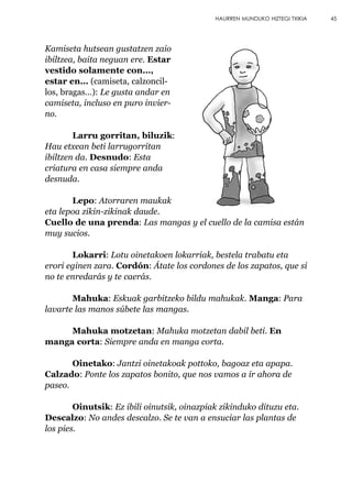 Kamiseta hutsean gustatzen zaio
ibiltzea, baita neguan ere. Estar
vestido solamente con…,
estar en… (camiseta, calzoncil-
los, bragas…): Le gusta andar en
camiseta, incluso en puro invier-
no.
Larru gorritan, biluzik:
Hau etxean beti larrugorritan
ibiltzen da. Desnudo: Esta
criatura en casa siempre anda
desnuda.
Lepo: Atorraren maukak
eta lepoa zikin-zikinak daude.
Cuello de una prenda: Las mangas y el cuello de la camisa están
muy sucios.
Lokarri: Lotu oinetakoen lokarriak, bestela trabatu eta
erori eginen zara. Cordón: Átate los cordones de los zapatos, que si
no te enredarás y te caerás.
Mahuka: Eskuak garbitzeko bildu mahukak. Manga: Para
lavarte las manos súbete las mangas.
Mahuka motzetan: Mahuka motzetan dabil beti. En
manga corta: Siempre anda en manga corta.
Oinetako: Jantzi oinetakoak pottoko, bagoaz eta apapa.
Calzado: Ponte los zapatos bonito, que nos vamos a ir ahora de
paseo.
Oinutsik: Ez ibili oinutsik, oinazpiak zikinduko dituzu eta.
Descalzo: No andes descalzo. Se te van a ensuciar las plantas de
los pies.
45HAURREN MUNDUKO HIZTEGI TXIKIA
 