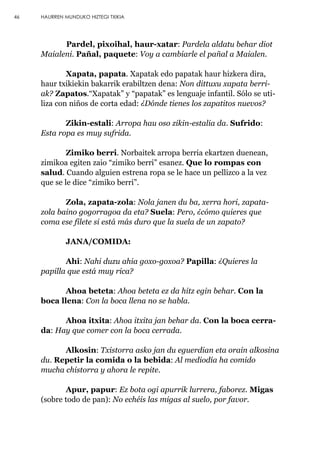 Pardel, pixoihal, haur-xatar: Pardela aldatu behar diot
Maialeni. Pañal, paquete: Voy a cambiarle el pañal a Maialen.
Xapata, papata. Xapatak edo papatak haur hizkera dira,
haur txikiekin bakarrik erabiltzen dena: Non dittuxu xapata berri-
ak? Zapatos.“Xapatak” y “papatak” es lenguaje infantil. Sólo se uti-
liza con niños de corta edad: ¿Dónde tienes los zapatitos nuevos?
Zikin-estali: Arropa hau oso zikin-estalia da. Sufrido:
Esta ropa es muy sufrida.
Zimiko berri. Norbaitek arropa berria ekartzen duenean,
zimikoa egiten zaio “zimiko berri” esanez. Que lo rompas con
salud. Cuando alguien estrena ropa se le hace un pellizco a la vez
que se le dice “zimiko berri”.
Zola, zapata-zola: Nola janen du ba, xerra hori, zapata-
zola baino gogorragoa da eta? Suela: Pero, ¿cómo quieres que
coma ese filete si está más duro que la suela de un zapato?
JANA/COMIDA:
Ahi: Nahi duzu ahia goxo-goxoa? Papilla: ¿Quieres la
papilla que está muy rica?
Ahoa beteta: Ahoa beteta ez da hitz egin behar. Con la
boca llena: Con la boca llena no se habla.
Ahoa itxita: Ahoa itxita jan behar da. Con la boca cerra-
da: Hay que comer con la boca cerrada.
Alkosin: Txistorra asko jan du eguerdian eta orain alkosina
du. Repetir la comida o la bebida: Al mediodía ha comido
mucha chistorra y ahora le repite.
Apur, papur: Ez bota ogi apurrik lurrera, faborez. Migas
(sobre todo de pan): No echéis las migas al suelo, por favor.
46 HAURREN MUNDUKO HIZTEGI TXIKIA
 
