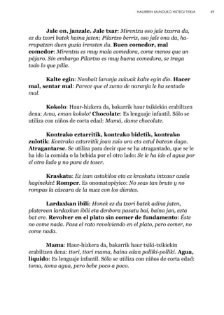 Jale on, janzale. Jale txar: Mirentxu oso jale txarra da,
ez du txori batek haina jaten; Pilartxo berriz, oso jale ona da, ha-
rrapatzen duen guzia irensten du. Buen comedor, mal
comedor: Mirentxu es muy mala comedora, come menos que un
pájaro. Sin embargo Pilartxo es muy buena comedora, se traga
todo lo que pilla.
Kalte egin: Nonbait laranja zukuak kalte egin dio. Hacer
mal, sentar mal: Parece que el zumo de naranja le ha sentado
mal.
Kokolo: Haur-hizkera da, bakarrik haur txikiekin erabiltzen
dena: Ama, eman kokolo! Chocolate: Es lenguaje infantil. Sólo se
utiliza con niños de corta edad: Mamá, dame chocolate.
Kontrako eztarritik, kontrako bidetik, kontrako
zulotik: Kontrako eztarritik joan zaio ura eta eztul batean dago.
Atragantarse. Se utiliza para decir que se ha atragantado, que se le
ha ido la comida o la bebida por el otro lado: Se le ha ido el agua por
el otro lado y no para de toser.
Kraskatu: Ez izan astakiloa eta ez kraskatu intxaur azala
haginekin! Romper. Es onomatopéyico: No seas tan bruto y no
rompas la cáscara de la nuez con los dientes.
Lardaxkan ibili: Honek ez du txori batek adina jaten,
platerean lardaxkan ibili eta denbora pasatu bai, baina jan, ezta
bat ere. Revolver en el plato sin comer de fundamento: Éste
no come nada. Pasa el rato revolviendo en el plato, pero comer, no
come nada.
Mama: Haur-hizkera da, bakarrik haur txiki-txikiekin
erabiltzen dena: ttori, ttori mama, baina edan polliki-polliki. Agua,
líquido: Es lenguaje infantil. Sólo se utiliza con niños de corta edad:
toma, toma agua, pero bebe poco a poco.
49HAURREN MUNDUKO HIZTEGI TXIKIA
 