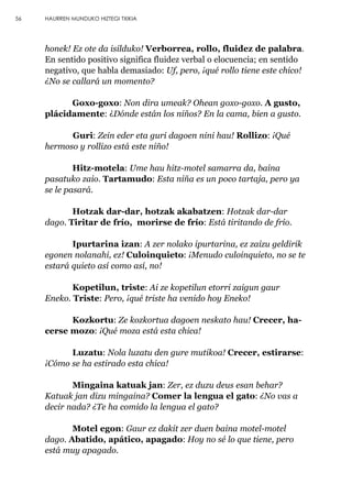 56 HAURREN MUNDUKO HIZTEGI TXIKIA
honek! Ez ote da isilduko! Verborrea, rollo, fluidez de palabra.
En sentido positivo significa fluidez verbal o elocuencia; en sentido
negativo, que habla demasiado: Uf, pero, ¡qué rollo tiene este chico!
¿No se callará un momento?
Goxo-goxo: Non dira umeak? Ohean goxo-goxo. A gusto,
plácidamente: ¿Dónde están los niños? En la cama, bien a gusto.
Guri: Zein eder eta guri dagoen nini hau! Rollizo: ¡Qué
hermoso y rollizo está este niño!
Hitz-motela: Ume hau hitz-motel samarra da, baina
pasatuko zaio. Tartamudo: Esta niña es un poco tartaja, pero ya
se le pasará.
Hotzak dar-dar, hotzak akabatzen: Hotzak dar-dar
dago. Tiritar de frío, morirse de frío: Está tiritando de frío.
Ipurtarina izan: A zer nolako ipurtarina, ez zaizu geldirik
egonen nolanahi, ez! Culoinquieto: ¡Menudo culoinquieto, no se te
estará quieto así como así, no!
Kopetilun, triste: Ai ze kopetilun etorri zaigun gaur
Eneko. Triste: Pero, ¡qué triste ha venido hoy Eneko!
Kozkortu: Ze kozkortua dagoen neskato hau! Crecer, ha-
cerse mozo: ¡Qué moza está esta chica!
Luzatu: Nola luzatu den gure mutikoa! Crecer, estirarse:
¡Cómo se ha estirado esta chica!
Mingaina katuak jan: Zer, ez duzu deus esan behar?
Katuak jan dizu mingaina? Comer la lengua el gato: ¿No vas a
decir nada? ¿Te ha comido la lengua el gato?
Motel egon: Gaur ez dakit zer duen baina motel-motel
dago. Abatido, apático, apagado: Hoy no sé lo que tiene, pero
está muy apagado.
 