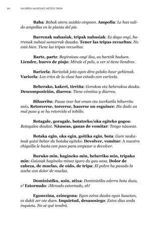 64 HAURREN MUNDUKO HIZTEGI TXIKIA
Baba: Babak atera zaizkio oinpean. Ampolla: Le han sali-
do ampollas en la planta del pie.
Barrenak nahasiak, tripak nahasiak: Ez dago ongi, ba-
rrenak nahasi samarrak dauzka. Tener las tripas revueltas: No
está bien. Tiene las tripas revueltas.
Bartz, partz: Begiraiozu ongi ilea, ea bartzik baduen.
Liendre, huevo de piojo: Mírale el pelo, a ver si tiene liendres.
Barizela: Barizelak jota egon dira gelako haur gehienak.
Varicela: Los críos de la clase han estado con varicela.
Beherako, kakeri, tirriña: Gorakoa eta beherakoa dauka.
Descomposición, diarrea: Tiene vómitos y diarrea.
Bihurritu: Pauso txar bat eman eta txorkatila bihurritu
zaio. Retorcerse, torcerse, hacerse un esguince: Ha dado un
mal paso y se ha retorcido el tobillo.
Botagale, goragale, botatzeko/oka egiteko gogoa:
Botagalea daukat. Náuseas, ganas de vomitar: Tengo náuseas.
Botaka egin, oka egin, goitika egin, bota: Gure neska-
toak gutxi behar du botaka egiteko. Devolver, vomitar: A nuestra
chiquilla le basta con poco para empezar a devolver.
Buruko min, hagineko min, belarriko min, tripako
min: Gaixoak hagineko minez igaro du gau osoa. Dolor de
cabeza, de muelas, de oído, de tripa: El pobre ha pasado la
noche con dolor de muelas.
Doministiku, usin, atixa: Doministiku ederra bota duzu,
e! Estornudo: ¡Menudo estornudo, eh!
Egonezina, ezinegona: Egon ezina dauka egun hauetan,
ez dakit zer ote duen. Inquietud, desasosiego: Estos días anda
inquieta. No sé qué tendrá.
 