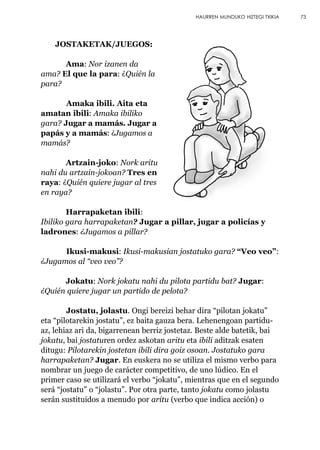 JOSTAKETAK/JUEGOS:
Ama: Nor izanen da
ama? El que la para: ¿Quién la
para?
Amaka ibili. Aita eta
amatan ibili: Amaka ibiliko
gara? Jugar a mamás. Jugar a
papás y a mamás: ¿Jugamos a
mamás?
Artzain-joko: Nork aritu
nahi du artzain-jokoan? Tres en
raya: ¿Quién quiere jugar al tres
en raya?
Harrapaketan ibili:
Ibiliko gara harrapaketan? Jugar a pillar, jugar a policías y
ladrones: ¿Jugamos a pillar?
Ikusi-makusi: Ikusi-makusian jostatuko gara? “Veo veo”:
¿Jugamos al “veo veo”?
Jokatu: Nork jokatu nahi du pilota partidu bat? Jugar:
¿Quién quiere jugar un partido de pelota?
Jostatu, jolastu. Ongi bereizi behar dira “pilotan jokatu”
eta “pilotarekin jostatu”, ez baita gauza bera. Lehenengoan partidu-
az, lehiaz ari da, bigarrenean berriz jostetaz. Beste alde batetik, bai
jokatu, bai jostaturen ordez askotan aritu eta ibili aditzak esaten
ditugu: Pilotarekin jostetan ibili dira goiz osoan. Jostatuko gara
harrapaketan? Jugar. En euskera no se utiliza el mismo verbo para
nombrar un juego de carácter competitivo, de uno lúdico. En el
primer caso se utilizará el verbo “jokatu”, mientras que en el segundo
será “jostatu” o “jolastu”. Por otra parte, tanto jokatu como jolastu
serán sustituidos a menudo por aritu (verbo que indica acción) o
73HAURREN MUNDUKO HIZTEGI TXIKIA
 