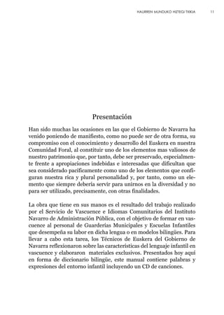 Han sido muchas las ocasiones en las que el Gobierno de Navarra ha
venido poniendo de manifiesto, como no puede ser de otra forma, su
compromiso con el conocimiento y desarrollo del Euskera en nuestra
Comunidad Foral, al constituir uno de los elementos mas valiosos de
nuestro patrimonio que, por tanto, debe ser preservado, especialmen-
te frente a apropiaciones indebidas e interesadas que dificultan que
sea considerado pacíficamente como uno de los elementos que confi-
guran nuestra rica y plural personalidad y, por tanto, como un ele-
mento que siempre debería servir para unirnos en la diversidad y no
para ser utilizado, precisamente, con otras finalidades.
La obra que tiene en sus manos es el resultado del trabajo realizado
por el Servicio de Vascuence e Idiomas Comunitarios del Instituto
Navarro de Administración Pública, con el objetivo de formar en vas-
cuence al personal de Guarderías Municipales y Escuelas Infantiles
que desempeña su labor en dicha lengua o en modelos bilingües. Para
llevar a cabo esta tarea, los Técnicos de Euskera del Gobierno de
Navarra reflexionaron sobre las características del lenguaje infantil en
vascuence y elaboraron materiales exclusivos. Presentados hoy aquí
en forma de diccionario bilingüe, este manual contiene palabras y
expresiones del entorno infantil incluyendo un CD de canciones.
11HAURREN MUNDUKO HIZTEGI TXIKIA
Presentación
 
