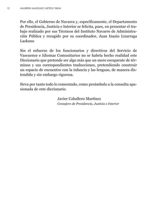 Por ello, el Gobierno de Navarra y, específicamente, el Departamento
de Presidencia, Justicia e Interior se felicita, pues, en presentar el tra-
bajo realizado por sus Técnicos del Instituto Navarro de Administra-
ción Pública y recogido por su coordinador, Juan Inazio Lizarraga
Lazkano
Sin el esfuerzo de los funcionarios y directivos del Servicio de
Vascuence e Idiomas Comunitarios no se habría hecho realidad este
Diccionario que pretende ser algo más que un mero escaparate de tér-
minos y sus correspondientes traducciones, pretendiendo construir
un espacio de encuentro con la infancia y las lenguas, de manera dis-
tendida y sin embargo rigurosa.
Sirva por tanto todo lo comentado, como preámbulo a la consulta apa-
sionada de este diccionario.
Javier Caballero Martínez
Consejero de Presidencia, Justicia e Interior
12 HAURREN MUNDUKO HIZTEGI TXIKIA
 