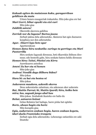 Kukuak egiten du maiatzean kuku, garagarrilean
gelditzen da mutu
Urtaro honen ezaugarriak irakasteko. Hitz-joko gisa ere bai
Mari Gorri, bihar eguzki eta etzi euri
Hitz-joko gisa
Zalditik astora!
Okerretik okerrera gabiltza
Zorriak nor du laguna? Bartza jauna
Zerbait jakina dela adierazteko. Akzioren bat egin duenaren
konplizea nor den adierazteko
Agur. -Ekarri lepo bete egur
Agurtzerakoan
Hemen datoz hiru neskatila: zuringo ta gorringo eta Mari
Pantorrilla
Hiru neskato lagunak direnean, beti elkarrekin ibiltzen dire-
nean; edo besterik gabe, hiru neskato batera heldu direnean
Hemen hiru: Txitxi, Pitxitxi eta Kirru
Aurrekoaren antzekoa
Amen! Zu hor eta ni hemen
Hitz-joko gisa
Andrea! Nondik dago Bilbora bidea?
Hitz-jokoa
Hara bi: zu bat eta bestea ni
Hitz-jokoa
Aukeraren maukera, azkenik okerra
Deus aukeratzeko zalantzan, eta azkenean oker aukeratu
Bat, Mattin Parrat; bi, Mattin Ipurdi; hiru, kolko bete
miru; lau, saguak jango ahal hau
Hitz-jokoa. Zenbakiak ikasteko ere balio du
Beñat, astoaren koinat
Gelan Beñaten bat badugu, barre pixka bat egiteko
Bortz, ahoan hagin eta hortz
Hitz-korapilo gisa
Egia, sudurraren ondoan begia, haren ondoan kopeta,
iduri duela Frantziako tronpeta
Zerbait egia dela adierazteko. Lehenengo zatiarekin ere aski
litzateke
96 HAURREN MUNDUKO HIZTEGI TXIKIA
 