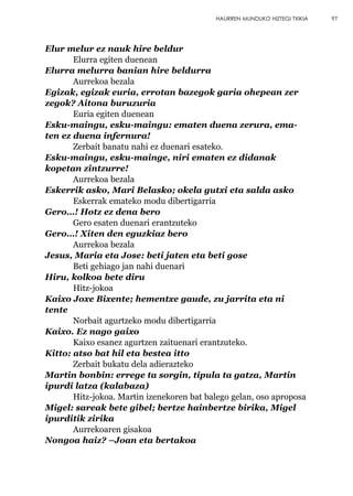 Elur melur ez nauk hire beldur
Elurra egiten duenean
Elurra melurra banian hire beldurra
Aurrekoa bezala
Egizak, egizak euria, errotan bazegok garia ohepean zer
zegok? Aitona buruzuria
Euria egiten duenean
Esku-maingu, esku-maingu: ematen duena zerura, ema-
ten ez duena infernura!
Zerbait banatu nahi ez duenari esateko.
Esku-maingu, esku-mainge, niri ematen ez didanak
kopetan zintzurre!
Aurrekoa bezala
Eskerrik asko, Mari Belasko; okela gutxi eta salda asko
Eskerrak emateko modu dibertigarria
Gero…! Hotz ez dena bero
Gero esaten duenari erantzuteko
Gero…! Xiten den eguzkiaz bero
Aurrekoa bezala
Jesus, Maria eta Jose: beti jaten eta beti gose
Beti gehiago jan nahi duenari
Hiru, kolkoa bete diru
Hitz-jokoa
Kaixo Joxe Bixente; hementxe gaude, zu jarrita eta ni
tente
Norbait agurtzeko modu dibertigarria
Kaixo. Ez nago gaixo
Kaixo esanez agurtzen zaituenari erantzuteko.
Kitto: atso bat hil eta bestea itto
Zerbait bukatu dela adierazteko
Martin bonbin: errege ta sorgin, tipula ta gatza, Martin
ipurdi latza (kalabaza)
Hitz-jokoa. Martin izenekoren bat balego gelan, oso aproposa
Migel: sareak bete gibel; bertze hainbertze birika, Migel
ipurditik zirika
Aurrekoaren gisakoa
Nongoa haiz? –Joan eta bertakoa
97HAURREN MUNDUKO HIZTEGI TXIKIA
 