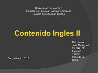 Universidad Fermín Toro
Facultad de Ciencias Políticas y Jurídicas
Escuela de Ciencias Políticas
Estudiante:
José Martignetti
25.520.132
Ingles 2
Tutora:
Irene de la
Rosa
Barquisimeto, 2017
 