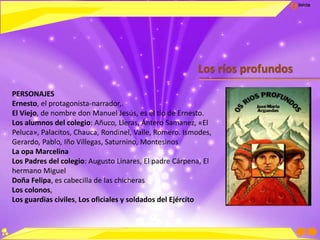 Inicio
Los ríos profundos
PERSONAJES
Ernesto, el protagonista-narrador,.
El Viejo, de nombre don Manuel Jesús, es el tío de Ernesto.
Los alumnos del colegio: Añuco, Lleras, Ántero Samanez, «El
Peluca», Palacitos, Chauca, Rondinel, Valle, Romero, Ismodes,
Gerardo, Pablo, Iño Villegas, Saturnino, Montesinos
La opa Marcelina
Los Padres del colegio: Augusto Linares, El padre Cárpena, El
hermano Miguel
Doña Felipa, es cabecilla de las chicheras
Los colonos,
Los guardias civiles, Los oficiales y soldados del Ejército
 