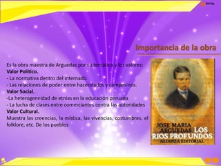 Inicio
Importancia de la obra
Es la obra maestra de Arguedas por su temática y los valores:
Valor Político.
- La normativa dentro del internado
- Las relaciones de poder entre hacendados y campesinos.
Valor Social.
-La heterogeneidad de etnias en la educación peruana
- La lucha de clases entre comerciantes contra las autoridades
Valor Cultural.
Muestra las creencias, la mística, las vivencias, costumbres, el
folklore, etc. De los pueblos
 