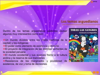 Inicio
Los temas arguedianos
Dentro de los temas arguedianos podemos revisar
algunos muy interesantes como son:
Un mundo dividido entre los mistis (señores de la
capital) y los indígenas
El poder como elemento de existencia y dominio
El proyecto de integración de las distintas vertientes de
la sociedad peruana
El mundo occidental y sus avances frente a la cultura
andina y la reserva de sus tradiciones
Resistencia de los marginados y posibilidad de
existencia, de voz y toma de decisiones
 