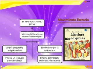 Inicio
Movimiento literarioEL NEOINDIGENISMO
(1930)
Movimiento literario que
aborda el tema indígena
Cultiva el realismo
mágico andino
Sentimiento por la
cultura oral
Postula un lenguaje
parecido al real
El tema del indígena
como desafío nacional
se caracteriza por
es
neo
 