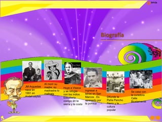 Inicio
Biografía
JM Arguedas
nace en
1991 en
Andahuaylas
Al morir su
madre, su
madrastra lo
maltrata
Huye a Viseca
y se refugia
con los indios .
Estudiaría
coelgio en la
sierra y la costa
ingresar a
letras en San
Marcos . Es
apresado por
la política
Difunde la
Peña Pancho
Fierro y la
cultura
popular
Se casa con
la curadora
Celia
Biustamante
 