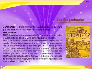 Inicio
Los ríos profundos
SIGNIFICADO: El título representa los ríos=sangre de la tierra
que une profundamente=hondamente los pueblos.
ARGUMENTO:
INICIO: El relato comienza cuando el niño Ernesto y su padre viajan
al Cuzco en busca del tío El Viejo por amparo, pero fracasan.
NUDO: En Abancay, Ernesto es matriculado como interno en un
colegio religioso donde aprenderá a convivir con los alumnos que
son un microcosmos de la sociedad peruana y donde priman
normas crueles y violentas. Un motín de un grupo de chicheras y la
entrada de los campesinos para pedir misa por los muertos por
tifo hará que Ernesto valore la libertad. La novela finaliza cuando
DESENLACE: Ernesto abandona Abancay y se dirige a una hacienda
de propiedad de «El Viejo», situada en el valle del Apurímac, a la
espera del retorno de su padre.
 